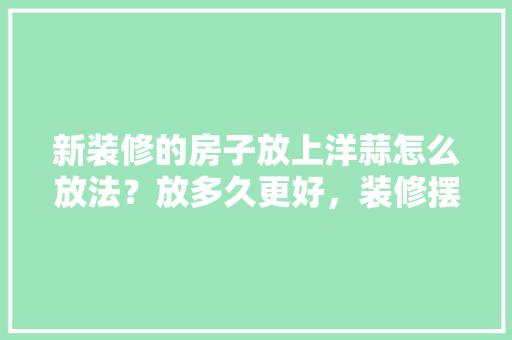 新装修的房子放上洋蒜怎么放法？放多久更好，装修摆展需要准备什么东西。 新装修的房子放上洋蒜怎么放法？放多久更好，装修摆展需要准备什么东西。 二手房