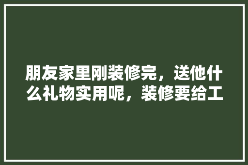 朋友家里刚装修完，送他什么礼物实用呢，装修要给工人准备什么东西。 朋友家里刚装修完，送他什么礼物实用呢，装修要给工人准备什么东西。 买房须知