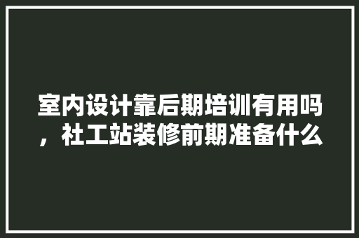 室内设计靠后期培训有用吗，社工站装修前期准备什么东西。 室内设计靠后期培训有用吗，社工站装修前期准备什么东西。 家居装饰