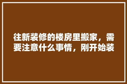 往新装修的楼房里搬家，需要注意什么事情，刚开始装修准备什么东西好。 往新装修的楼房里搬家，需要注意什么事情，刚开始装修准备什么东西好。 买房须知