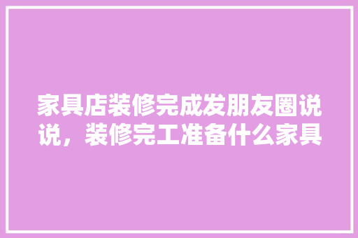 家具店装修完成发朋友圈说说，装修完工准备什么家具比较好。 家具店装修完成发朋友圈说说，装修完工准备什么家具比较好。 家居装饰