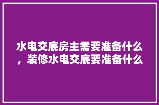 水电交底房主需要准备什么，装修水电交底要准备什么资料。 水电交底房主需要准备什么，装修水电交底要准备什么资料。 家居装饰