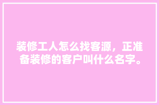 装修工人怎么找客源，正准备装修的客户叫什么名字。 装修工人怎么找客源，正准备装修的客户叫什么名字。 二手房