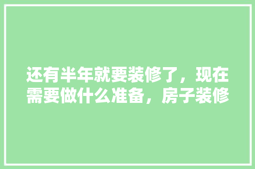 还有半年就要装修了，现在需要做什么准备，房子装修有什么准备工作吗。 还有半年就要装修了，现在需要做什么准备，房子装修有什么准备工作吗。 装修知识