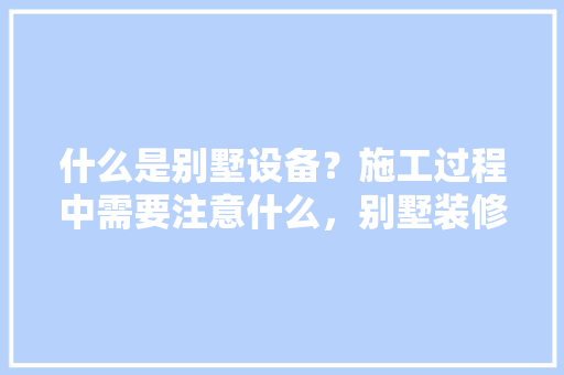 什么是别墅设备？施工过程中需要注意什么，别墅装修前需要准备什么东西。 什么是别墅设备？施工过程中需要注意什么，别墅装修前需要准备什么东西。 买房须知