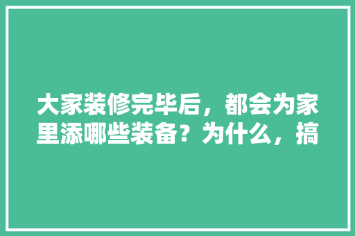 大家装修完毕后，都会为家里添哪些装备？为什么，搞装修需要准备什么材料呢。 大家装修完毕后，都会为家里添哪些装备？为什么，搞装修需要准备什么材料呢。 买房须知