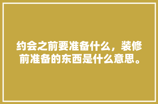 约会之前要准备什么，装修前准备的东西是什么意思。 约会之前要准备什么，装修前准备的东西是什么意思。 家居装饰