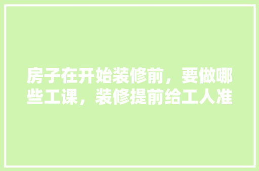 房子在开始装修前，要做哪些工课，装修提前给工人准备什么东西。 房子在开始装修前，要做哪些工课，装修提前给工人准备什么东西。 装修知识