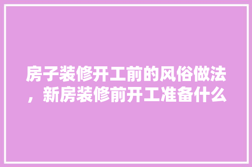 房子装修开工前的风俗做法，新房装修前开工准备什么东西。 房子装修开工前的风俗做法，新房装修前开工准备什么东西。 装修知识