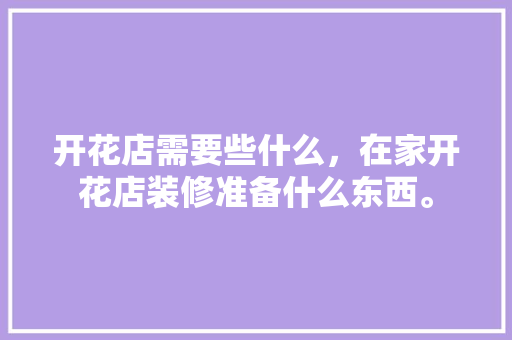 开花店需要些什么，在家开花店装修准备什么东西。 开花店需要些什么，在家开花店装修准备什么东西。 家居装饰