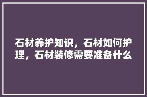 石材养护知识，石材如何护理，石材装修需要准备什么材料。 石材养护知识，石材如何护理，石材装修需要准备什么材料。 二手房