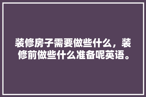 装修房子需要做些什么，装修前做些什么准备呢英语。 装修房子需要做些什么，装修前做些什么准备呢英语。 装修知识