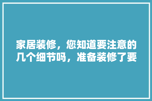 家居装修，您知道要注意的几个细节吗，准备装修了要了解什么信息。 家居装修，您知道要注意的几个细节吗，准备装修了要了解什么信息。 家居装饰