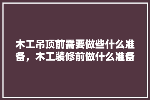 木工吊顶前需要做些什么准备，木工装修前做什么准备工作。 木工吊顶前需要做些什么准备，木工装修前做什么准备工作。 家居装饰