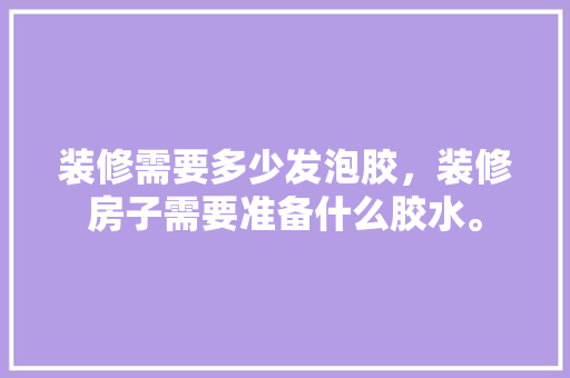 装修需要多少发泡胶，装修房子需要准备什么胶水。 装修需要多少发泡胶，装修房子需要准备什么胶水。 装修知识
