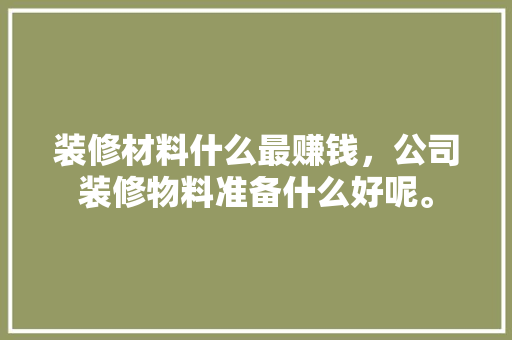 装修材料什么最赚钱，公司装修物料准备什么好呢。 装修材料什么最赚钱，公司装修物料准备什么好呢。 装修知识