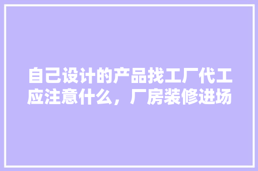 自己设计的产品找工厂代工应注意什么，厂房装修进场前准备什么东西。 自己设计的产品找工厂代工应注意什么，厂房装修进场前准备什么东西。 家居设计