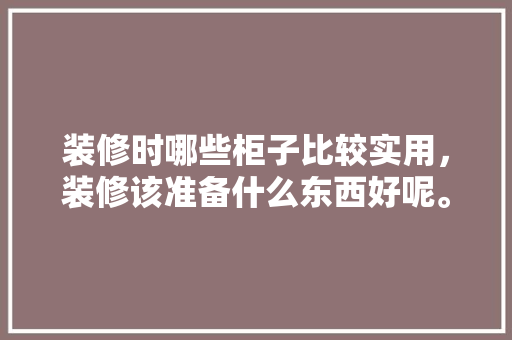 装修时哪些柜子比较实用，装修该准备什么东西好呢。 装修时哪些柜子比较实用，装修该准备什么东西好呢。 装修知识
