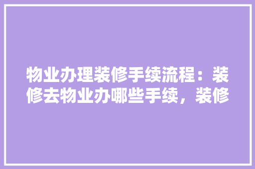 物业办理装修手续流程：装修去物业办哪些手续，装修物业需要准备什么东西。 物业办理装修手续流程：装修去物业办哪些手续，装修物业需要准备什么东西。 家居设计