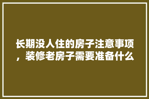 长期没人住的房子注意事项，装修老房子需要准备什么东西。 长期没人住的房子注意事项，装修老房子需要准备什么东西。 装修知识