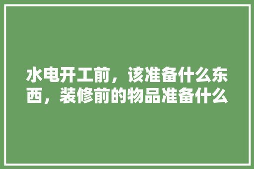水电开工前，该准备什么东西，装修前的物品准备什么材料。 水电开工前，该准备什么东西，装修前的物品准备什么材料。 装修知识