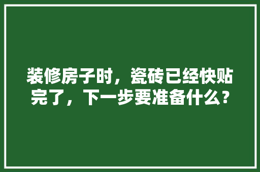 装修房子时，瓷砖已经快贴完了，下一步要准备什么？注意哪些，第一次装修准备些什么东西。 装修房子时，瓷砖已经快贴完了，下一步要准备什么？注意哪些，第一次装修准备些什么东西。 二手房