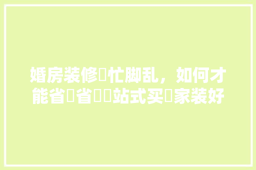 婚房装修⼿忙脚乱，如何才能省⼼省⼒⼀站式买⻬家装好物，情侣装修前准备什么物品好。 婚房装修⼿忙脚乱，如何才能省⼼省⼒⼀站式买⻬家装好物，情侣装修前准备什么物品好。 买房须知