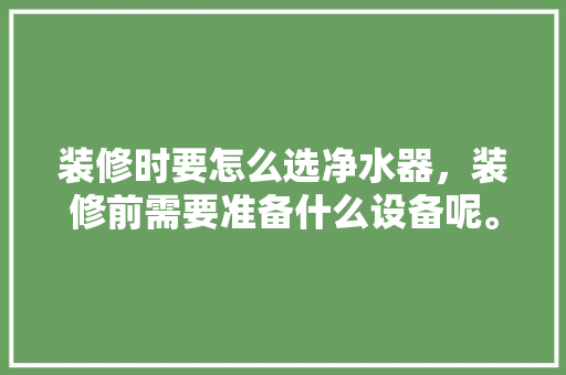 装修时要怎么选净水器，装修前需要准备什么设备呢。 装修时要怎么选净水器，装修前需要准备什么设备呢。 家居装饰