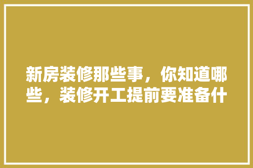 新房装修那些事，你知道哪些，装修开工提前要准备什么东西。 新房装修那些事，你知道哪些，装修开工提前要准备什么东西。 二手房