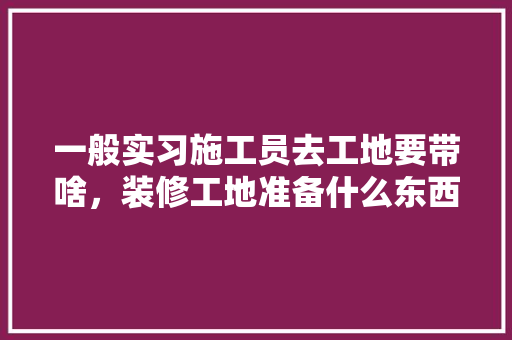 一般实习施工员去工地要带啥，装修工地准备什么东西好呢。 一般实习施工员去工地要带啥，装修工地准备什么东西好呢。 二手房