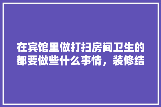 在宾馆里做打扫房间卫生的都要做些什么事情，装修结束后保洁准备什么东西。 在宾馆里做打扫房间卫生的都要做些什么事情，装修结束后保洁准备什么东西。 家居装饰