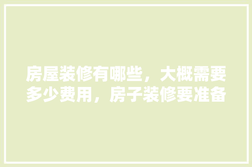 房屋装修有哪些，大概需要多少费用，房子装修要准备什么东西呢。 房屋装修有哪些，大概需要多少费用，房子装修要准备什么东西呢。 装修知识