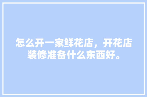 怎么开一家鲜花店，开花店装修准备什么东西好。 怎么开一家鲜花店，开花店装修准备什么东西好。 二手房