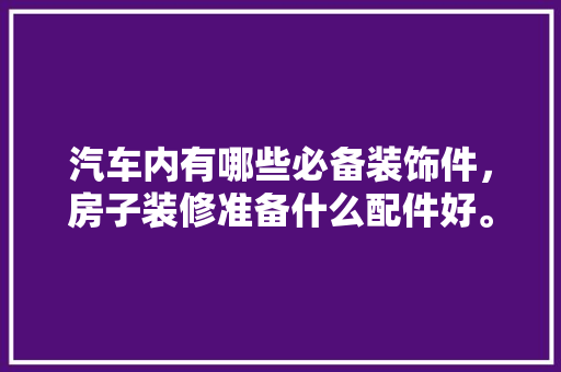 汽车内有哪些必备装饰件，房子装修准备什么配件好。 汽车内有哪些必备装饰件，房子装修准备什么配件好。 家居设计