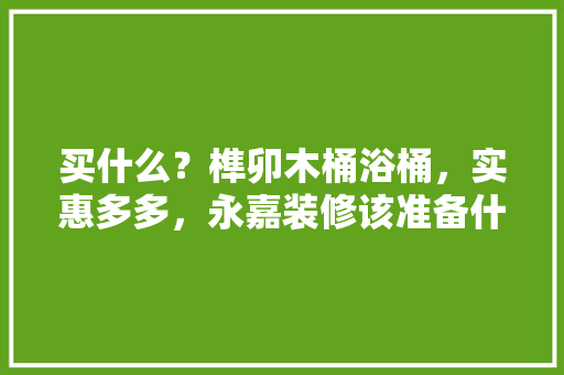 买什么？榫卯木桶浴桶，实惠多多，永嘉装修该准备什么物品呢。 买什么？榫卯木桶浴桶，实惠多多，永嘉装修该准备什么物品呢。 二手房