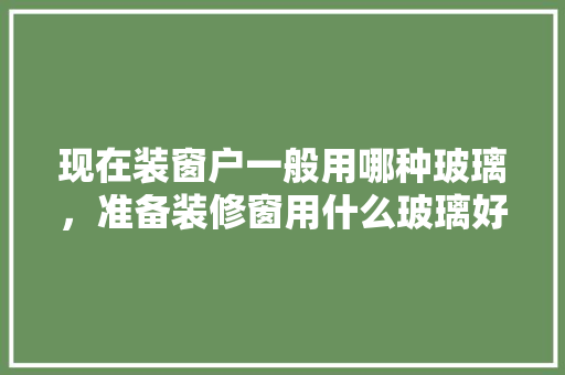 现在装窗户一般用哪种玻璃，准备装修窗用什么玻璃好。 现在装窗户一般用哪种玻璃，准备装修窗用什么玻璃好。 二手房