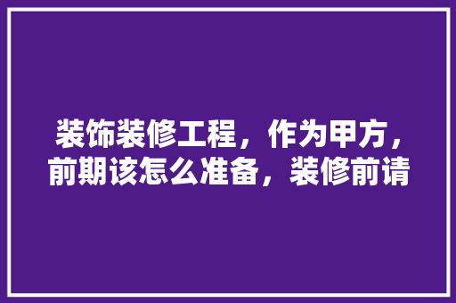 装饰装修工程，作为甲方，前期该怎么准备，装修前请师傅做什么准备工作。 装饰装修工程，作为甲方，前期该怎么准备，装修前请师傅做什么准备工作。 二手房