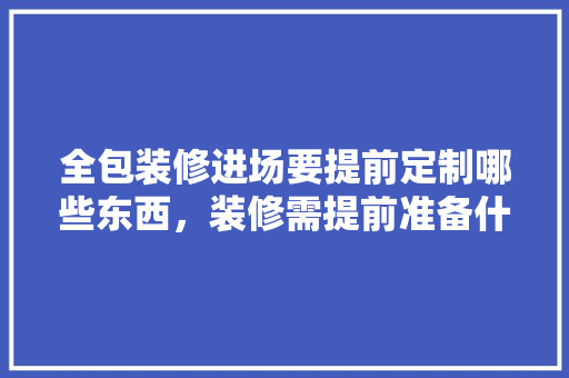 全包装修进场要提前定制哪些东西，装修需提前准备什么东西呢。 全包装修进场要提前定制哪些东西，装修需提前准备什么东西呢。 买房须知