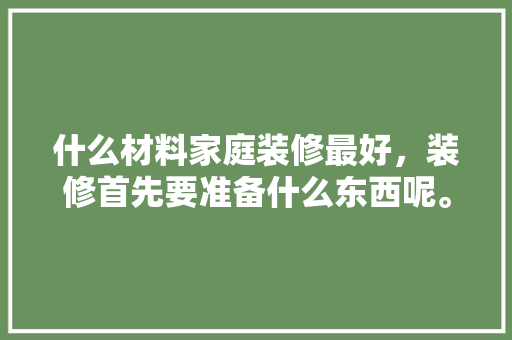 什么材料家庭装修最好，装修首先要准备什么东西呢。 什么材料家庭装修最好，装修首先要准备什么东西呢。 家居设计