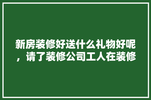 新房装修好送什么礼物好呢，请了装修公司工人在装修要买点什么吃的?。 新房装修好送什么礼物好呢，请了装修公司工人在装修要买点什么吃的?。 二手房