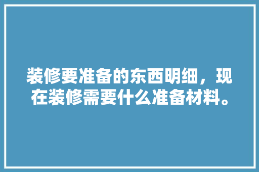 装修要准备的东西明细，现在装修需要什么准备材料。 装修要准备的东西明细，现在装修需要什么准备材料。 装修知识