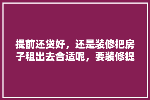 提前还贷好，还是装修把房子租出去合适呢，要装修提前准备什么材料好。 提前还贷好，还是装修把房子租出去合适呢，要装修提前准备什么材料好。 装修知识