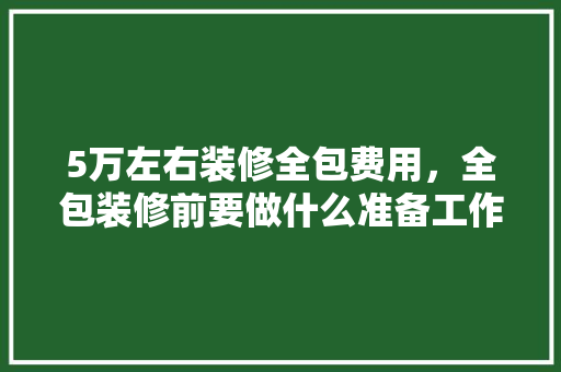 5万左右装修全包费用，全包装修前要做什么准备工作。 5万左右装修全包费用，全包装修前要做什么准备工作。 买房须知