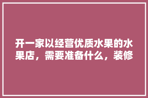 开一家以经营优质水果的水果店，需要准备什么，装修前准备什么水果好呢。 开一家以经营优质水果的水果店，需要准备什么，装修前准备什么水果好呢。 装修知识