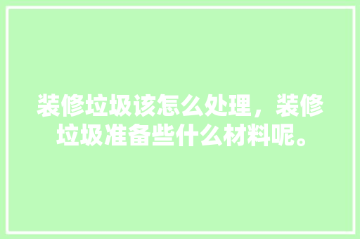 装修垃圾该怎么处理，装修垃圾准备些什么材料呢。 装修垃圾该怎么处理，装修垃圾准备些什么材料呢。 装修知识