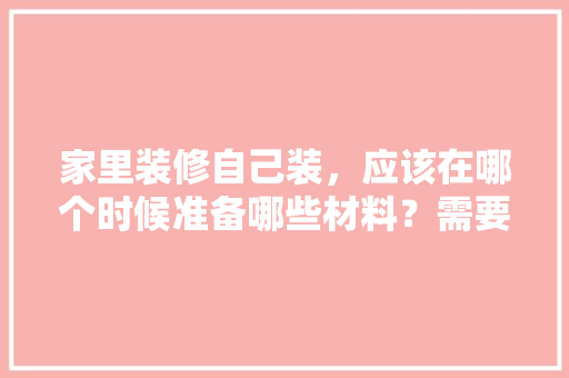 家里装修自己装，应该在哪个时候准备哪些材料？需要几个月时间，装修需要先买什么。 家里装修自己装，应该在哪个时候准备哪些材料？需要几个月时间，装修需要先买什么。 家居装饰