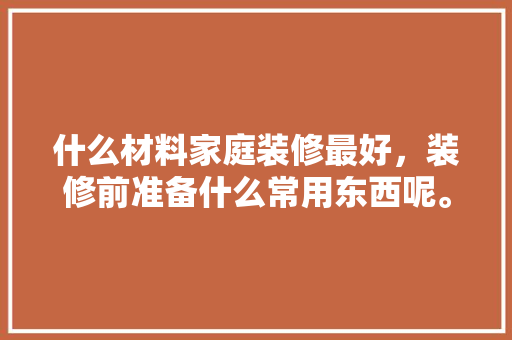 什么材料家庭装修最好，装修前准备什么常用东西呢。 家居设计