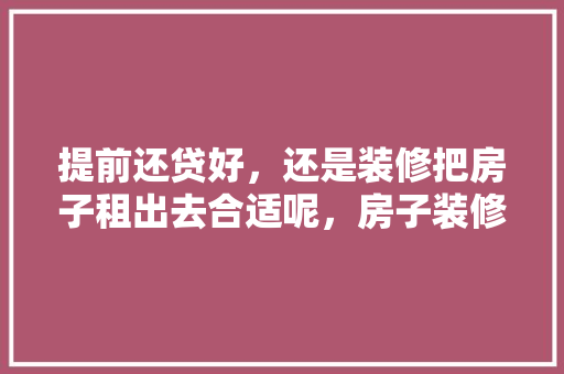 提前还贷好，还是装修把房子租出去合适呢，房子装修应该先准备什么东西。 提前还贷好，还是装修把房子租出去合适呢，房子装修应该先准备什么东西。 家居装饰