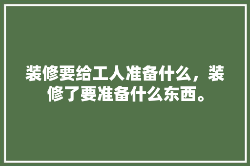 装修要给工人准备什么，装修了要准备什么东西。 装修要给工人准备什么，装修了要准备什么东西。 二手房