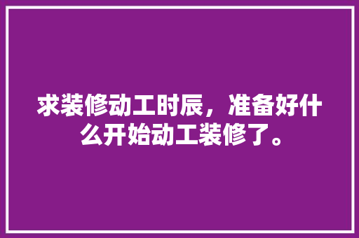 求装修动工时辰，准备好什么开始动工装修了。 求装修动工时辰，准备好什么开始动工装修了。 买房须知